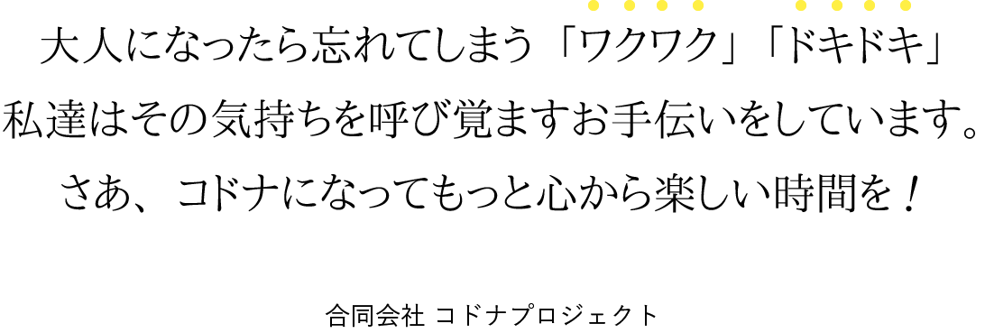 大人になったら忘れてしまう「ワクワク」「ドキドキ」。私達はその気持ちを呼び覚ますお手伝いをしています。さあ、コドナになってもっと心から楽しい時間を！
